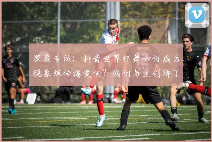 深度专访：抖音世界杯舞如何成为现象级传播案例？我们与主创聊了聊