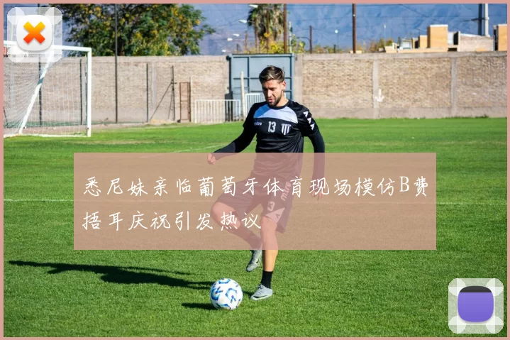 悉尼妹亲临葡萄牙体育现场模仿B费捂耳庆祝引发热议