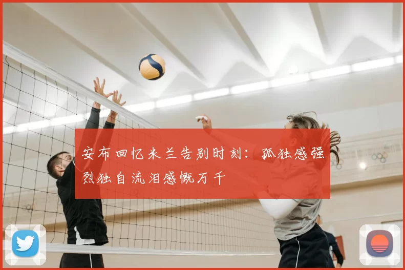 安布回忆米兰告别时刻：孤独感强烈独自流泪感慨万千