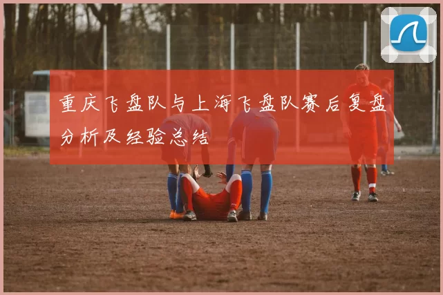 重庆飞盘队与上海飞盘队赛后复盘分析及经验总结