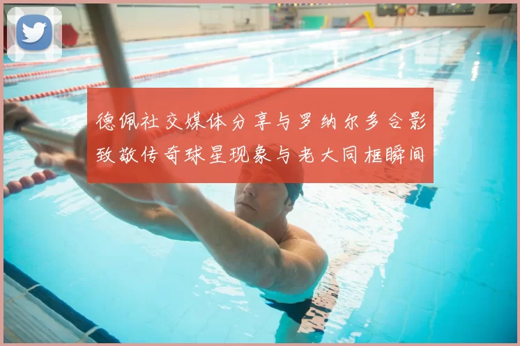 德佩社交媒体分享与罗纳尔多合影致敬传奇球星现象与老大同框瞬间