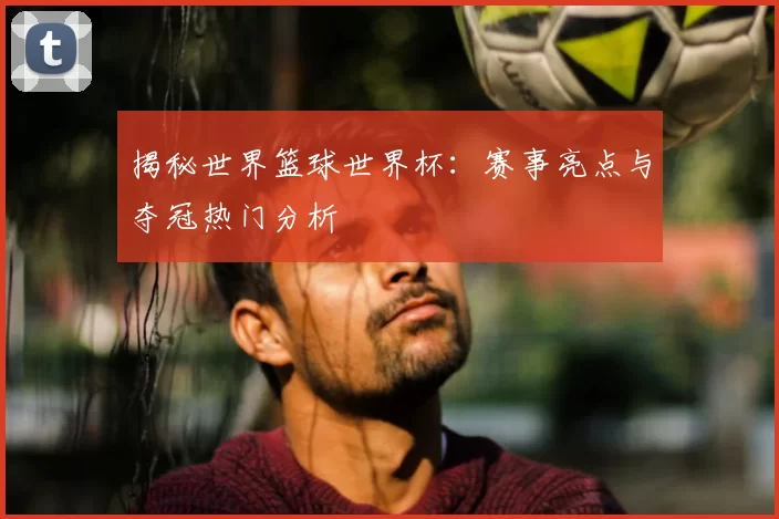 揭秘世界篮球世界杯：赛事亮点与夺冠热门分析