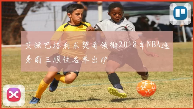 艾顿巴格利东契奇领衔2018年NBA选秀前三顺位名单出炉