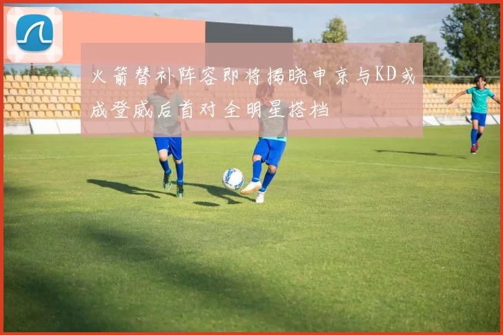 火箭替补阵容即将揭晓申京与KD或成登威后首对全明星搭档