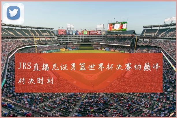 JRS直播见证男篮世界杯决赛的巅峰对决时刻