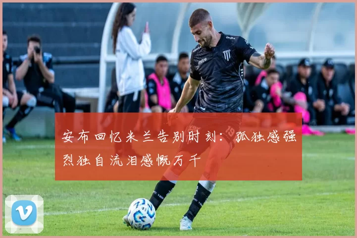 安布回忆米兰告别时刻:孤独感强烈独自流泪感慨万千