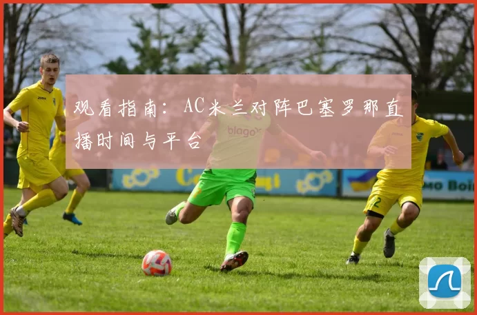 观看指南:AC米兰对阵巴塞罗那直播时间与平台