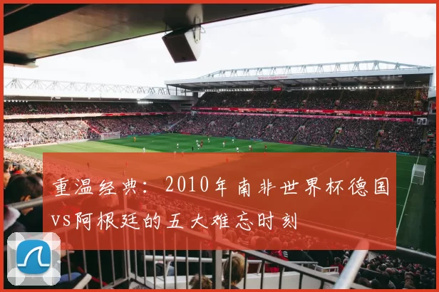 重温经典:2010年南非世界杯德国vs阿根廷的五大难忘时刻