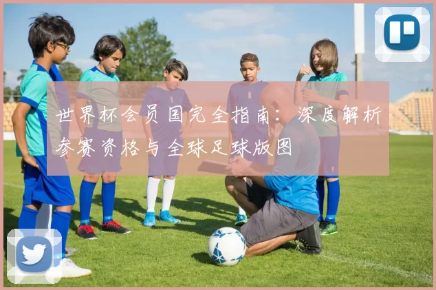世界杯会员国完全指南：深度解析参赛资格与全球足球版图