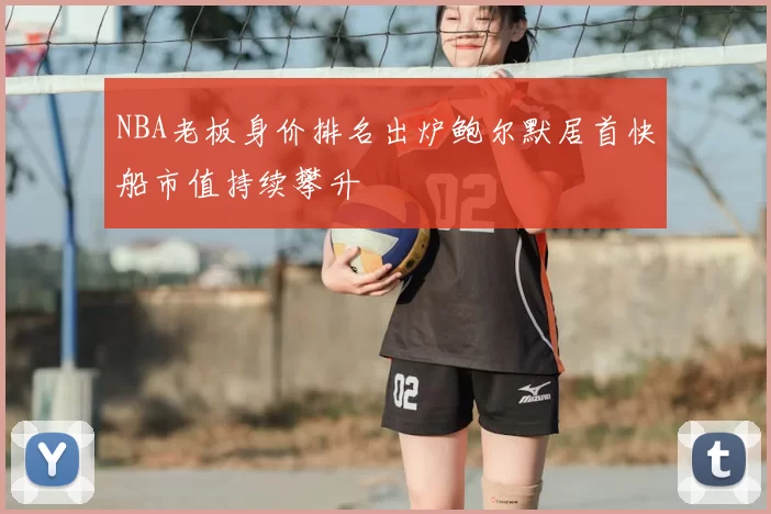 NBA老板身价排名出炉鲍尔默居首快船市值持续攀升
