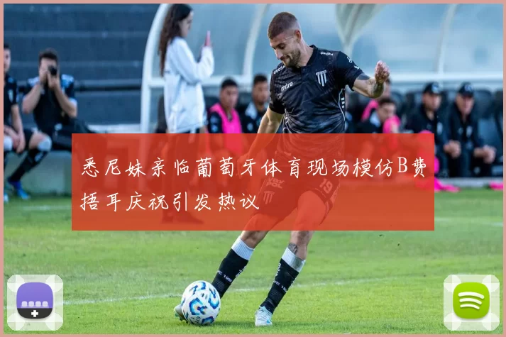 悉尼妹亲临葡萄牙体育现场模仿B费捂耳庆祝引发热议