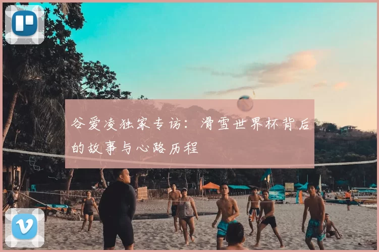 谷爱凌独家专访:滑雪世界杯背后的故事与心路历程