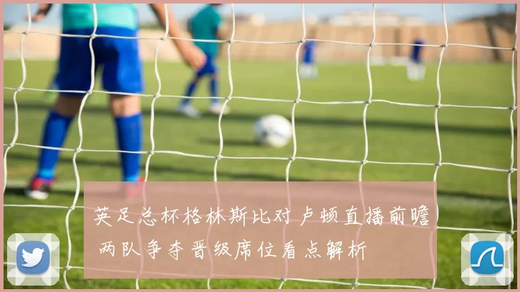 英足总杯格林斯比对卢顿直播前瞻 两队争夺晋级席位看点解析