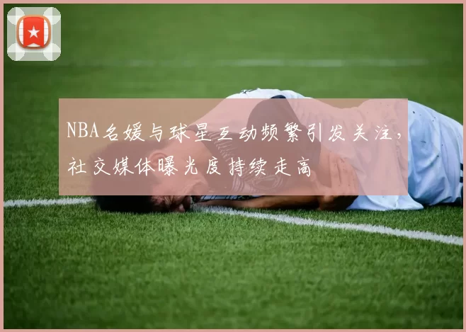 NBA名媛与球星互动频繁引发关注,社交媒体曝光度持续走高
