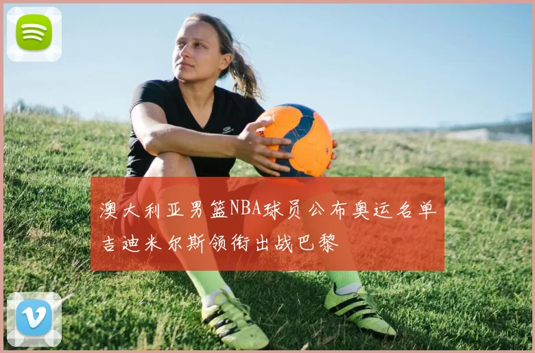 澳大利亚男篮NBA球员公布奥运名单吉迪米尔斯领衔出战巴黎