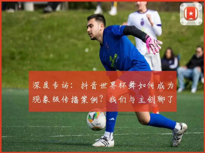 深度专访:抖音世界杯舞如何成为现象级传播案例?我们与主创聊了聊