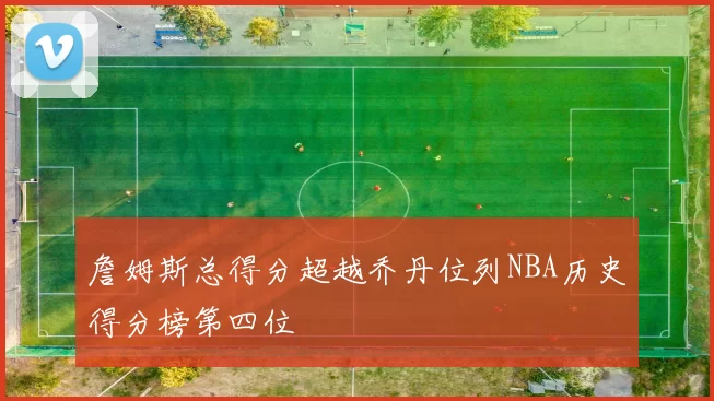 詹姆斯总得分超越乔丹位列NBA历史得分榜第四位