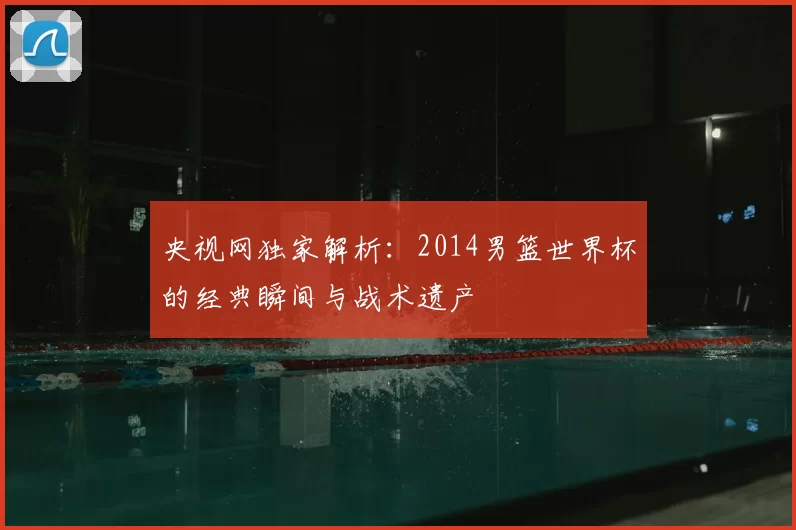 央视网独家解析:2014男篮世界杯的经典瞬间与战术遗产
