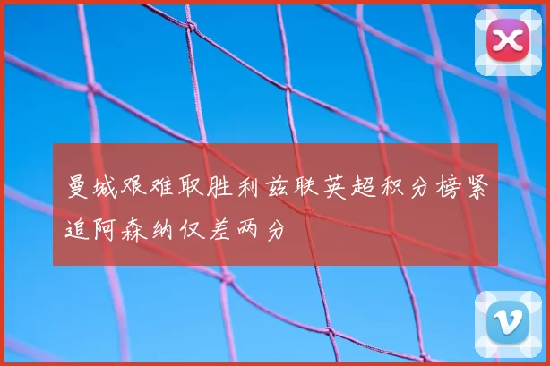 曼城艰难取胜利兹联英超积分榜紧追阿森纳仅差两分