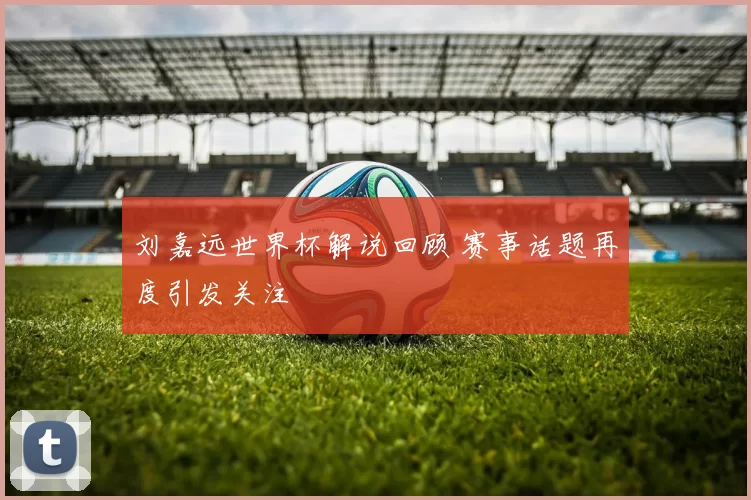 刘嘉远世界杯解说回顾 赛事话题再度引发关注