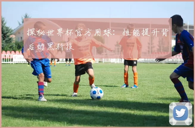 探秘世界杯官方用球:性能提升背后的黑科技