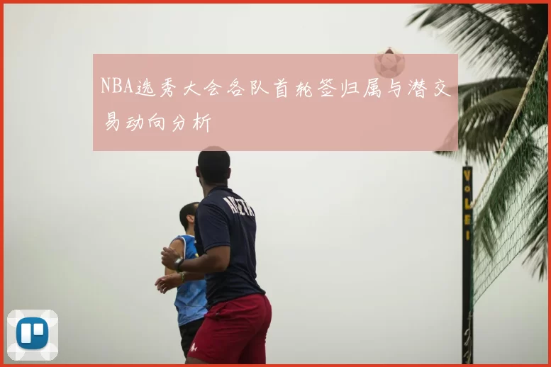 NBA选秀大会各队首轮签归属与潜交易动向分析