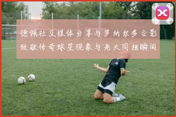 德佩社交媒体分享与罗纳尔多合影致敬传奇球星现象与老大同框瞬间