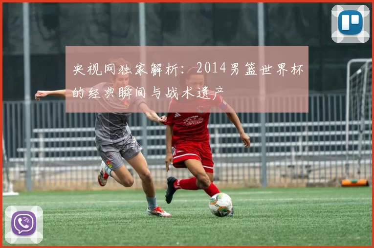 央视网独家解析：2014男篮世界杯的经典瞬间与战术遗产