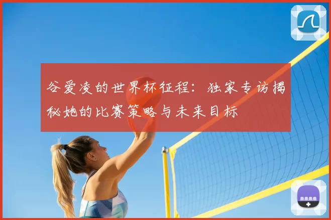 谷爱凌的世界杯征程:独家专访揭秘她的比赛策略与未来目标