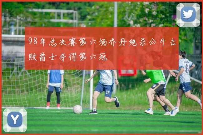 98年总决赛第六场乔丹绝杀公牛击败爵士夺得第六冠
