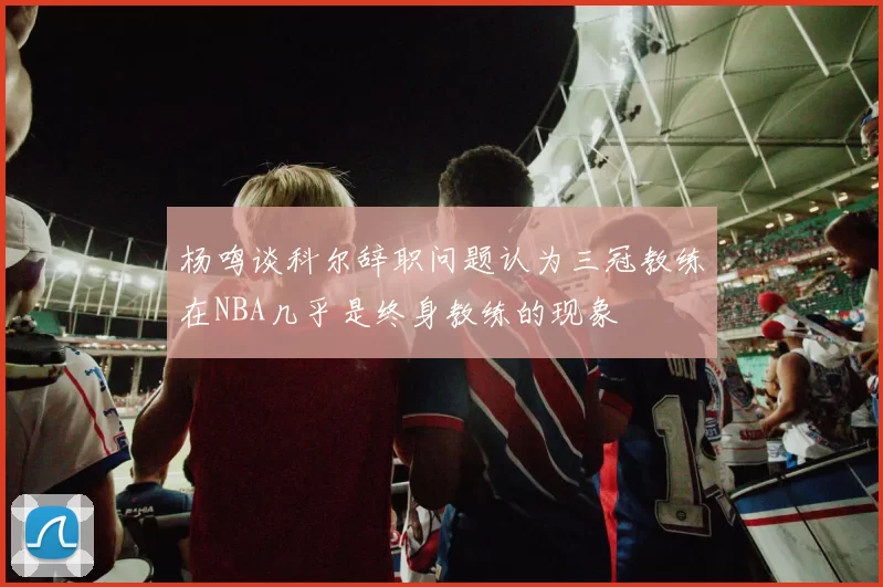 杨鸣谈科尔辞职问题认为三冠教练在NBA几乎是终身教练的现象