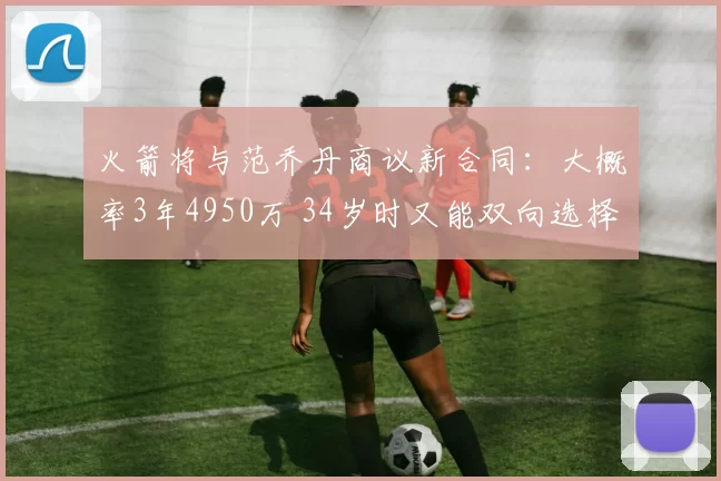 火箭将与范乔丹商议新合同：大概率3年4950万 34岁时又能双向选择
