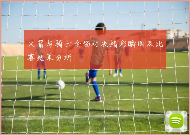 火箭与骑士全场对决精彩瞬间及比赛结果分析