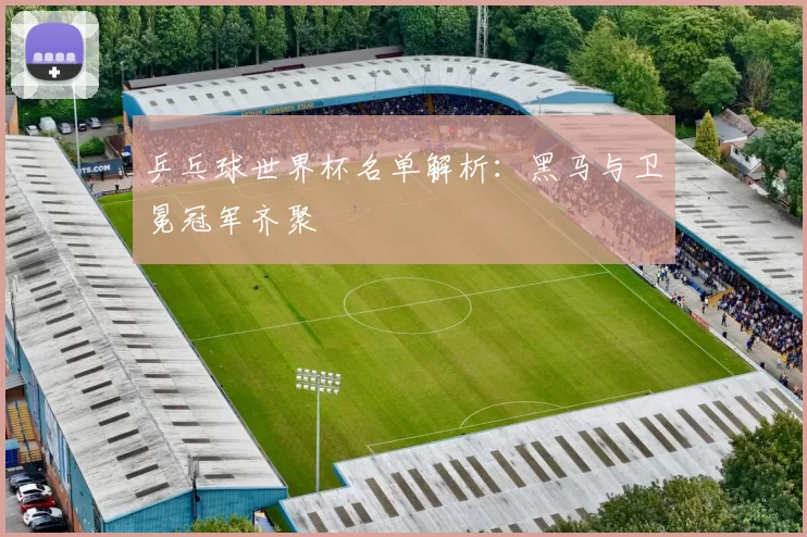 乒乓球世界杯名单解析：黑马与卫冕冠军齐聚