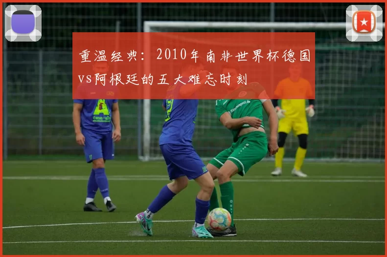 重温经典:2010年南非世界杯德国vs阿根廷的五大难忘时刻