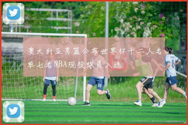 澳大利亚男篮公布世界杯十二人名单七名NBA现役球员入选