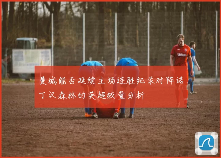 曼城能否延续主场连胜纪录对阵诺丁汉森林的英超较量分析