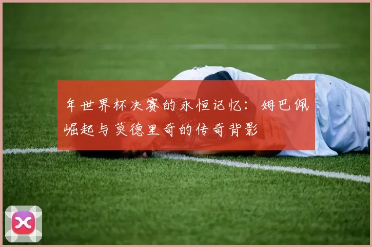 年世界杯决赛的永恒记忆:姆巴佩崛起与莫德里奇的传奇背影