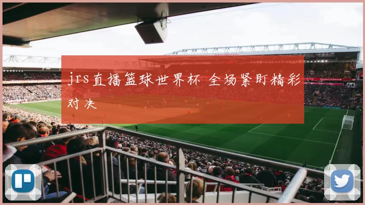 jrs直播篮球世界杯 全场紧盯精彩对决