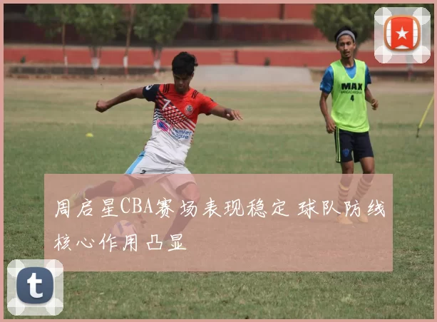 周启星CBA赛场表现稳定 球队防线核心作用凸显