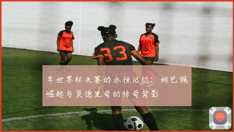 年世界杯决赛的永恒记忆:姆巴佩崛起与莫德里奇的传奇背影