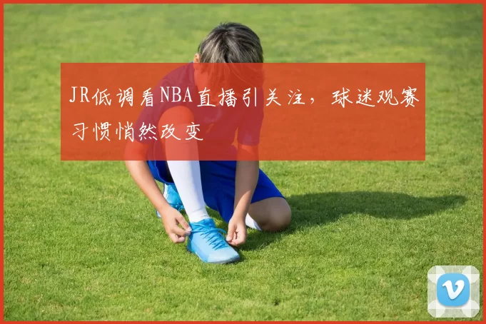 JR低调看NBA直播引关注,球迷观赛习惯悄然改变