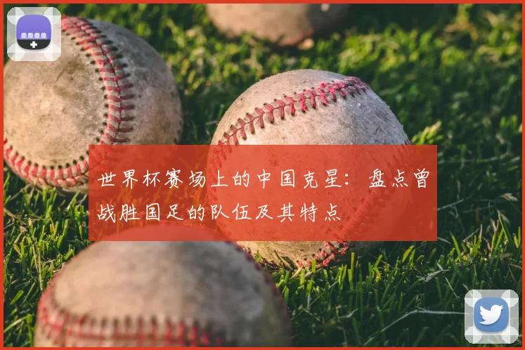 世界杯赛场上的中国克星:盘点曾战胜国足的队伍及其特点