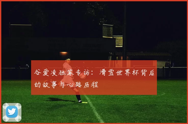 谷爱凌独家专访：滑雪世界杯背后的故事与心路历程