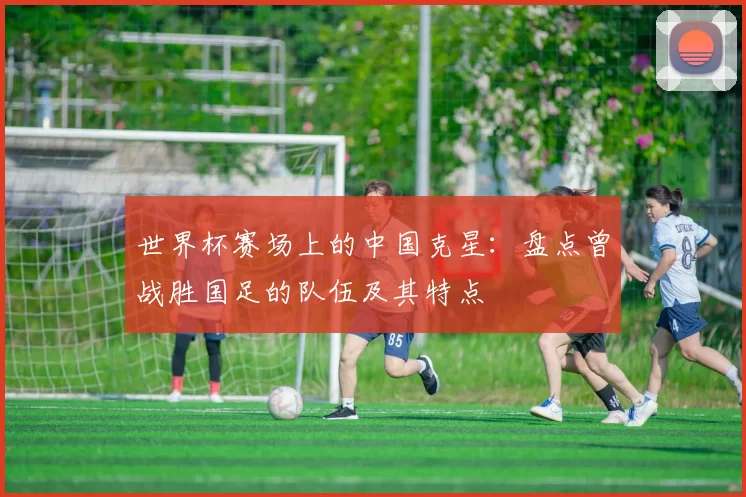 世界杯赛场上的中国克星：盘点曾战胜国足的队伍及其特点