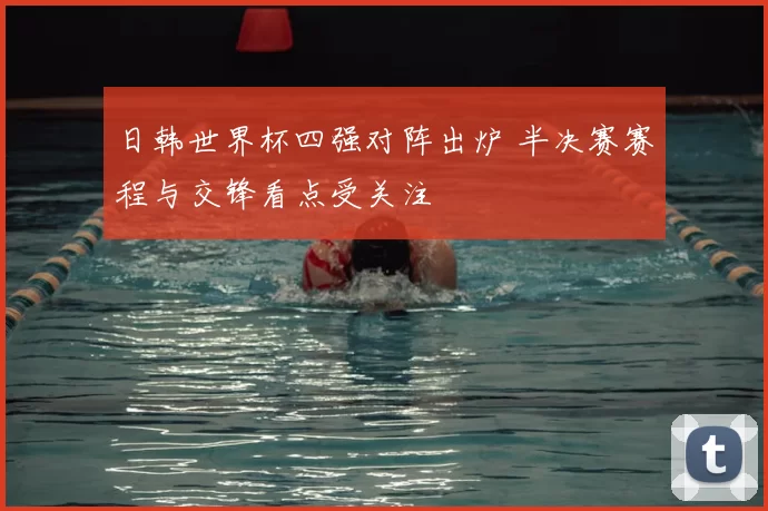 日韩世界杯四强对阵出炉 半决赛赛程与交锋看点受关注