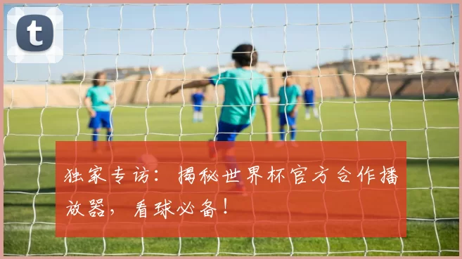 独家专访：揭秘世界杯官方合作播放器，看球必备！