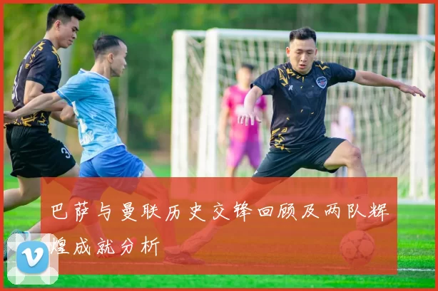 巴萨与曼联历史交锋回顾及两队辉煌成就分析