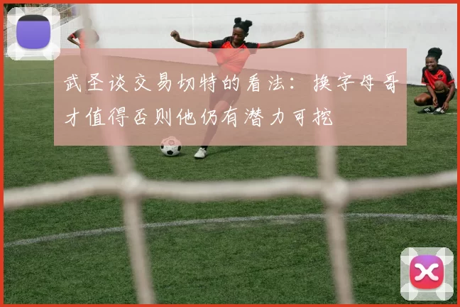 武圣谈交易切特的看法：换字母哥才值得否则他仍有潜力可挖
