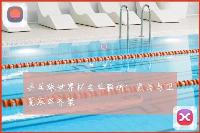 乒乓球世界杯名单解析:黑马与卫冕冠军齐聚